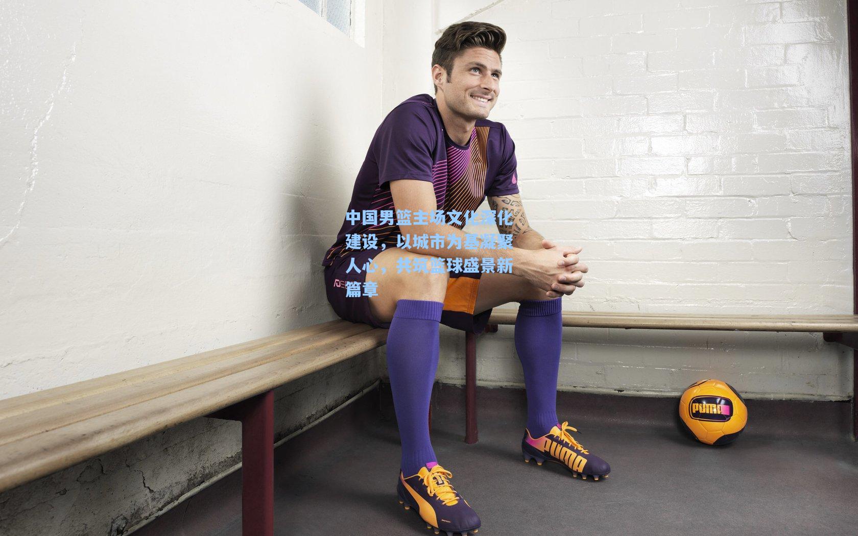 中国男篮主场文化深化建设,以城市为基凝聚人心,共筑篮球盛景新篇章