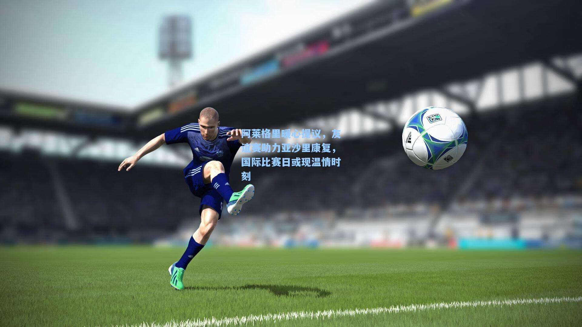 阿莱格里暖心提议，友谊赛助力亚沙里康复，国际比赛日或现温情时刻